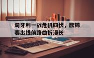 匈牙利一战危机四伏，欧锦赛出线前路曲折漫长的简单介绍