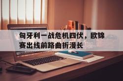 匈牙利一战危机四伏，欧锦赛出线前路曲折漫长的简单介绍